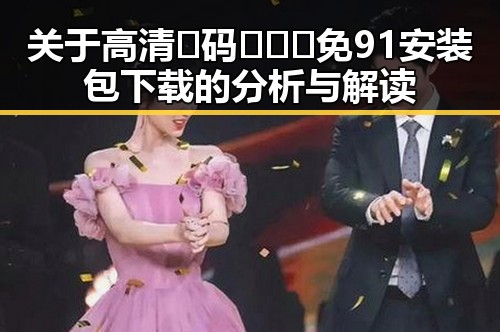 关于高清🈚码🔞❌♋免91安装包下载的分析与解读
