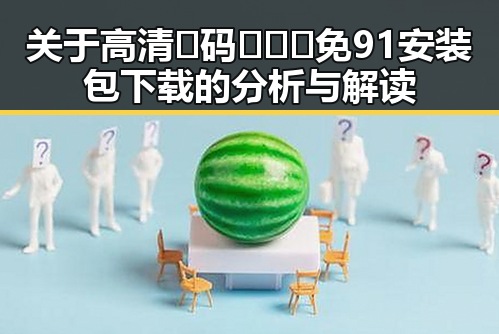 关于高清🈚码🔞❌♋免91安装包下载的分析与解读