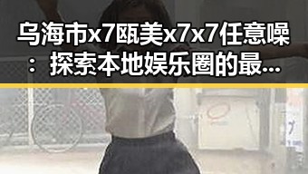 乌海市x7瓯美x7x7任意噪：探索本地娱乐圈的最新动态