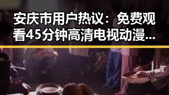 安庆市用户热议： 免费观看45分钟高清电视动漫官方版正版下载引发关注