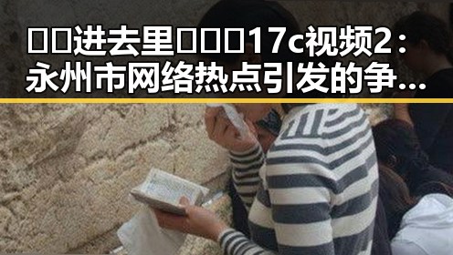 🔞🍌进去里❌❌❌17c视频2:永州市网络热点引发的争议与反思