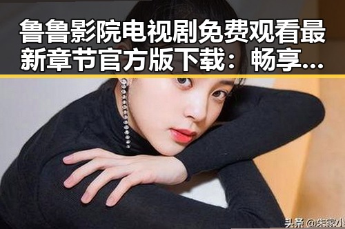 鲁鲁影院电视剧免费观看最新章节官方版下载：畅享高清剧集新体验