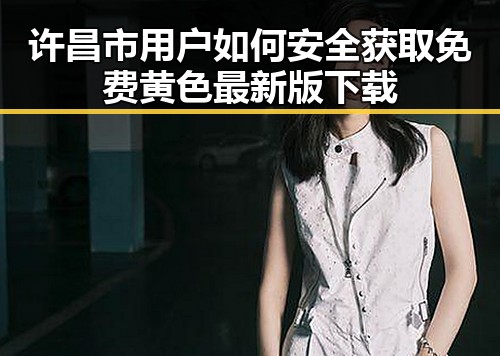 许昌市用户如何安全获取免费黄色最新版下载