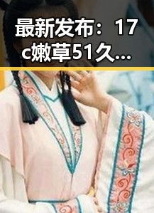 最新发布：17c嫩草51久久91嫩草漫画最新版下载助力桂林市用户畅享精彩内容