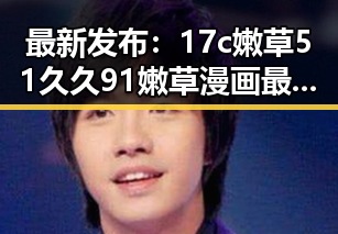 最新发布：17c嫩草51久久91嫩草漫画最新版下载助力桂林市用户畅享精彩内容