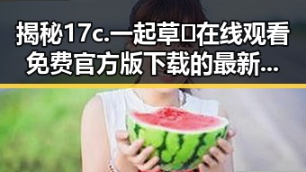 揭秘17c.一起草🌿在线观看免费官方版下载的最新动态
