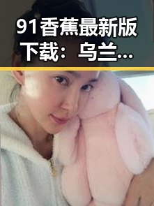 91香蕉最新版下载：乌兰察布市最新版本全新上线