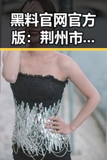 黑料 官网官方版：荆州市娱乐圈吃瓜新趋势与反差