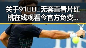 关于91❌❌❌无套直看片红桃在线观看今官方免费版的详细介绍