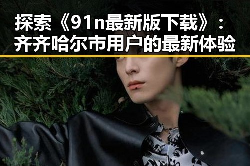 探索《91n最新版下载》：齐齐哈尔市用户的最新体验