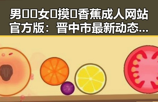 男🍌❌女🍑摸🐻香蕉成人网站官方版：晋中市最新动态分析
