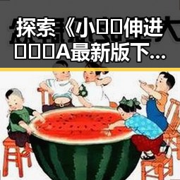 探索《小🐔🐔伸进🈲🔞🔞A最新版下载》的最新动态与影响