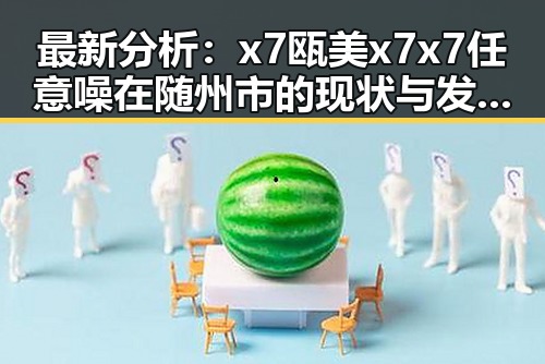 最新分析：x7瓯美x7x7任意噪在随州市的现状与发展趋势