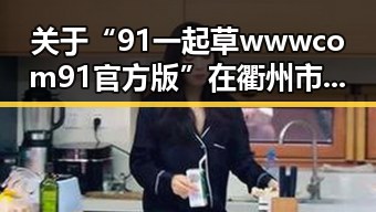 关于“91 一起草wwwcom91官方版”在衢州市的发展与应用