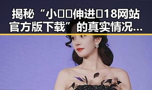 揭秘“小🐔🐔伸进🈲18网站官方版下载”的真实情况与反差体验