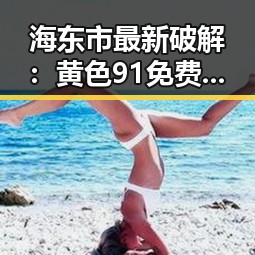 海东市最新破解：黄色91免费版资源全面解析