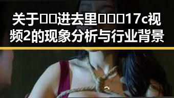 关于🔞🍌进去里❌❌❌17c视频2的现象分析与行业背景