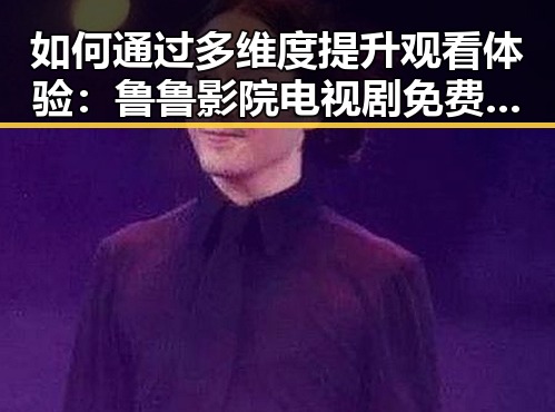 如何通过多维度提升观看体验:鲁鲁影院电视剧免费观看最新章节免费版指南