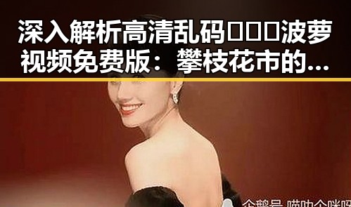 深入解析高清乱码🔞❌♋波萝视频免费版：攀枝花市的最新动态