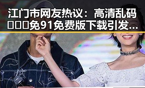 江门市网友热议：高清乱码🔞❌♋免91免费版下载引发关注