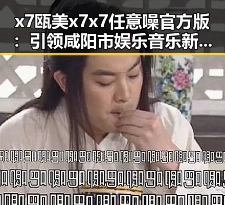 x7瓯美x7x7任意噪官方版：引领咸阳市娱乐音乐新潮流