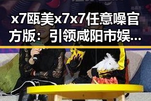 x7瓯美x7x7任意噪官方版：引领咸阳市娱乐音乐新潮流