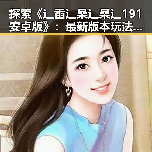 探索《辶臿辶喿辶喿辶191安卓版》:最新版本玩法与体验分析