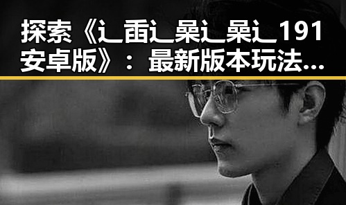 探索《辶臿辶喿辶喿辶191安卓版》:最新版本玩法与体验分析