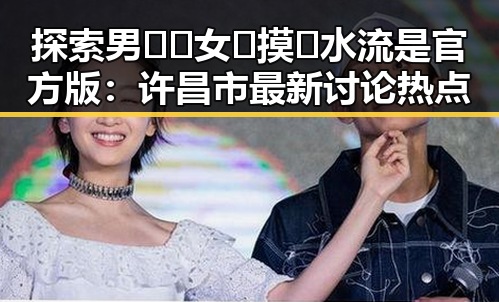 探索男🍌❌女🍑摸🐻水流是官方版：许昌市最新讨论热点