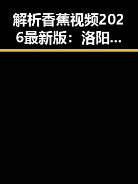 解析香蕉视频2026最新版：洛阳市用户的新选择