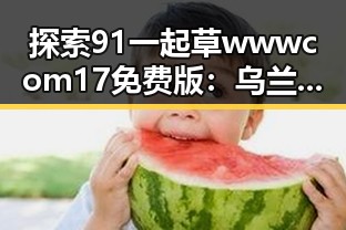 探索91 一起草wwwcom17免费版：乌兰察布市的最新动态与应用