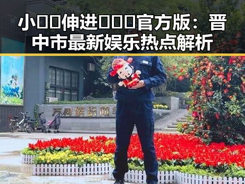 小🐔🐔伸进🈲🔞🔞官方版：晋中市最新娱乐热点解析