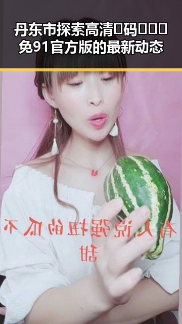 丹东市探索高清🈚码🔞❌♋免91官方版的最新动态