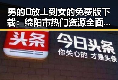 男的🈚放丄到女的免费版下载：绵阳市热门资源全面解析