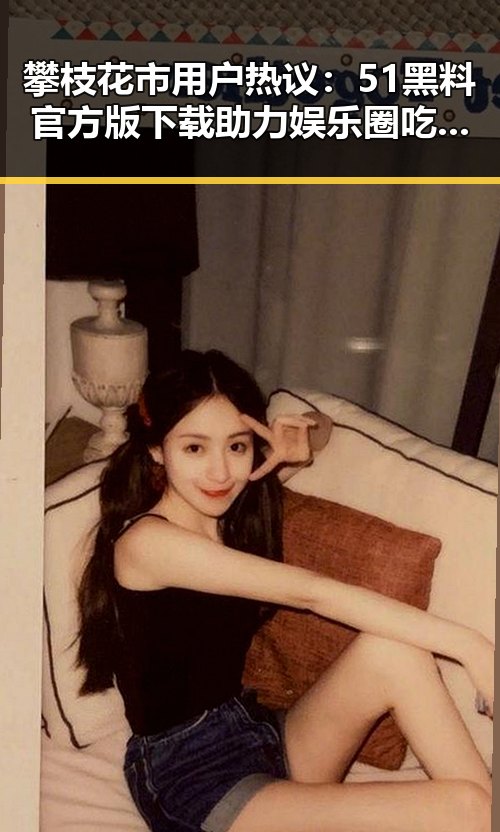 攀枝花市用户热议：51黑料官方版下载助力娱乐圈吃瓜体验