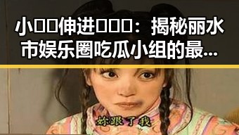 小🐔🐔伸进🈲🔞🔞:揭秘丽水市娱乐圈吃瓜小组的最新动态