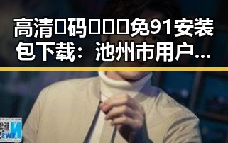 高清🈚码🔞❌♋免91安装包下载：池州市用户的最新选择