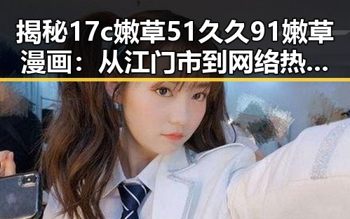 揭秘17c嫩草51久久91嫩草漫画:从江门市到网络热潮的反转