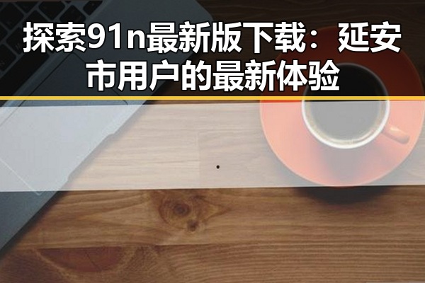 探索91n最新版下载：延安市用户的最新体验