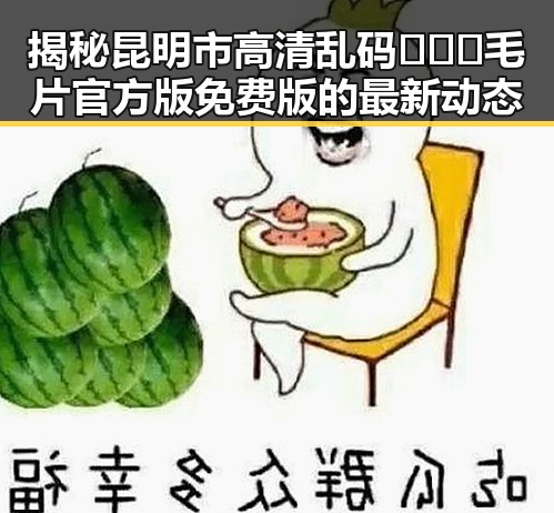 揭秘昆明市高清乱码🔞❌♋毛片官方版免费版的最新动态