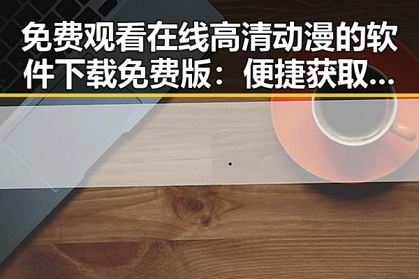 免费观看在线高清动漫的软件下载免费版：便捷获取最新动画资源的现状分析