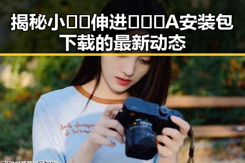 揭秘小🐔🐔伸进🈲🔞🔞A安装包下载的最新动态