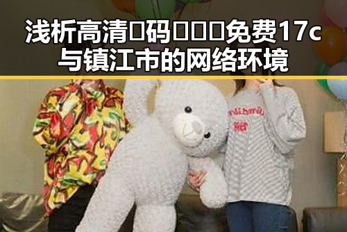 浅析高清🈚码🔞❌♋免费17c与镇江市的网络环境