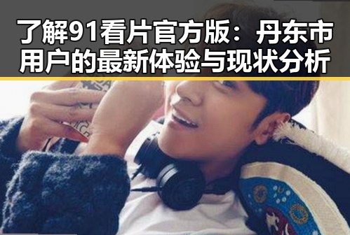 了解91看片官方版：丹东市用户的最新体验与现状分析