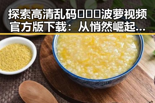 探索高清乱码🔞❌♋波萝视频官方版下载：从悄然崛起到广泛关注的反差之路