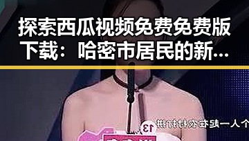 探索西瓜视频免费免费版下载:哈密市居民的新娱乐选择