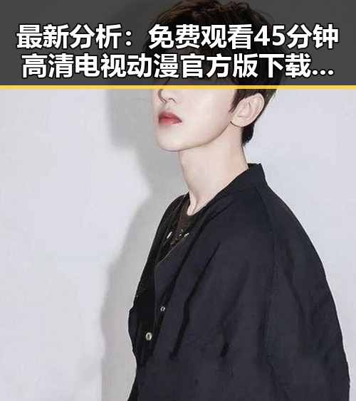 最新分析： 免费观看45分钟高清电视动漫官方版下载免费版现已上线