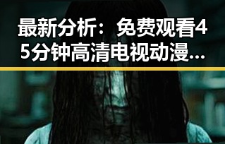 最新分析： 免费观看45分钟高清电视动漫官方版下载免费版现已上线