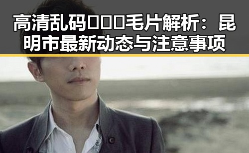 高清乱码🔞❌♋毛片解析：昆明市最新动态与注意事项