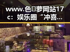 www.色😍萝网站17c：娱乐圈“冲喜”现象背后的真实情况